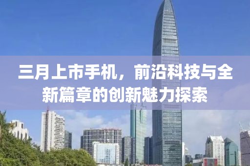 三月上市手机，前沿科技与全新篇章的创新魅力探索