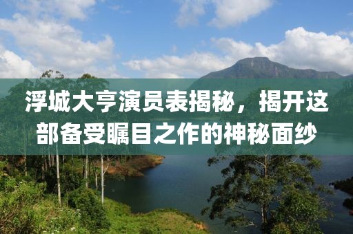浮城大亨演员表揭秘，揭开这部备受瞩目之作的神秘面纱