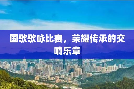 国歌歌咏比赛，荣耀传承的交响乐章
