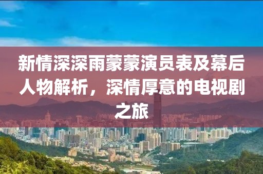 新情深深雨蒙蒙演员表及幕后人物解析，深情厚意的电视剧之旅