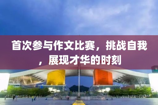 首次参与作文比赛，挑战自我，展现才华的时刻