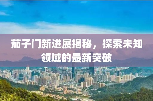 茄子门新进展揭秘，探索未知领域的最新突破