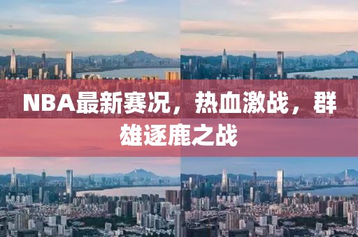 NBA最新赛况，热血激战，群雄逐鹿之战