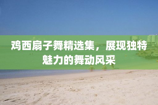 鸡西扇子舞精选集，展现独特魅力的舞动风采