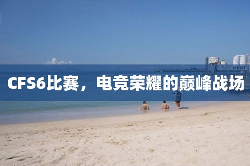 CFS6比赛，电竞荣耀的巅峰战场