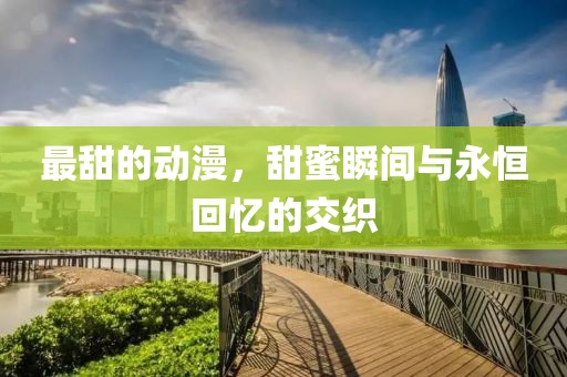 最甜的动漫，甜蜜瞬间与永恒回忆的交织