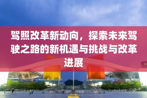 驾照改革新动向，探索未来驾驶之路的新机遇与挑战与改革进展