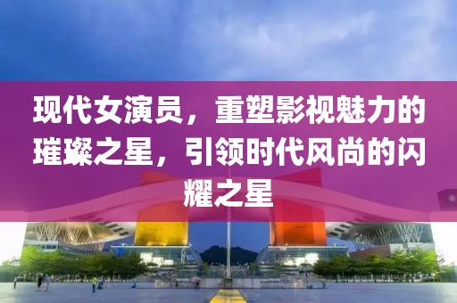 现代女演员，重塑影视魅力的璀璨之星，引领时代风尚的闪耀之星