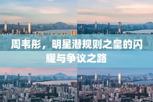 周韦彤，明星潜规则之皇的闪耀与争议之路