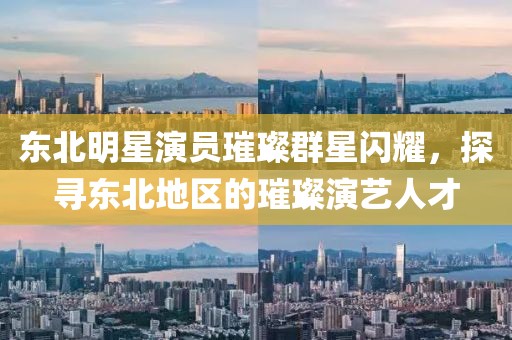 东北明星演员璀璨群星闪耀，探寻东北地区的璀璨演艺人才