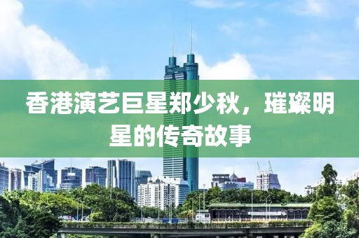 香港演艺巨星郑少秋，璀璨明星的传奇故事