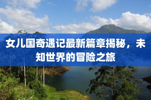 女儿国奇遇记最新篇章揭秘，未知世界的冒险之旅
