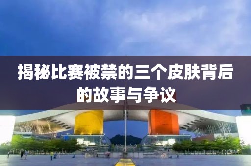 揭秘比赛被禁的三个皮肤背后的故事与争议