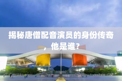 揭秘唐僧配音演员的身份传奇，他是谁？