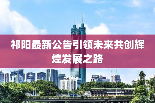 祁阳最新公告引领未来共创辉煌发展之路