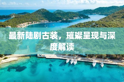 最新陆剧古装，璀璨呈现与深度解读