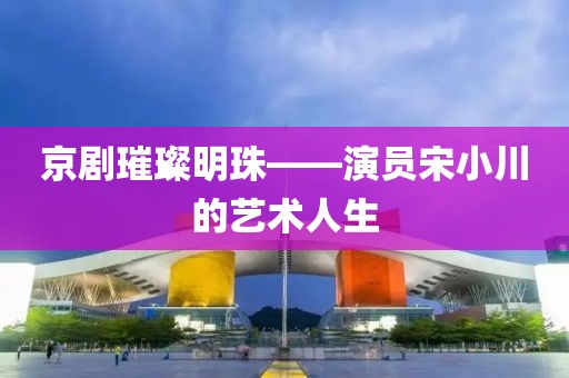京剧璀璨明珠——演员宋小川的艺术人生