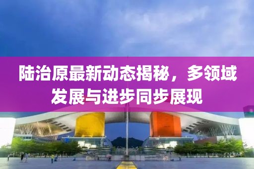 陆治原最新动态揭秘，多领域发展与进步同步展现