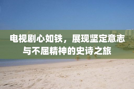 电视剧心如铁，展现坚定意志与不屈精神的史诗之旅
