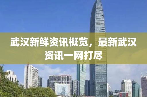 武汉新鲜资讯概览，最新武汉资讯一网打尽