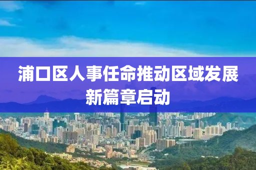 浦口区人事任命推动区域发展新篇章启动