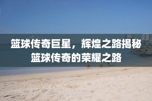 篮球传奇巨星，辉煌之路揭秘篮球传奇的荣耀之路
