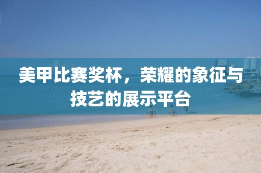 美甲比赛奖杯，荣耀的象征与技艺的展示平台