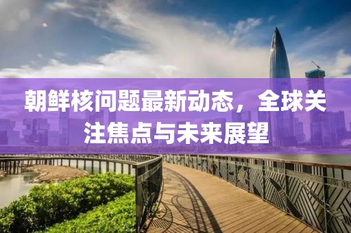 朝鲜核问题最新动态，全球关注焦点与未来展望