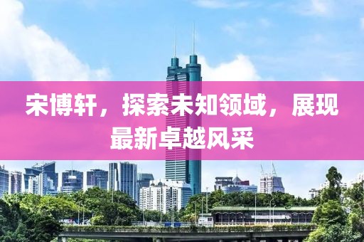 宋博轩，探索未知领域，展现最新卓越风采