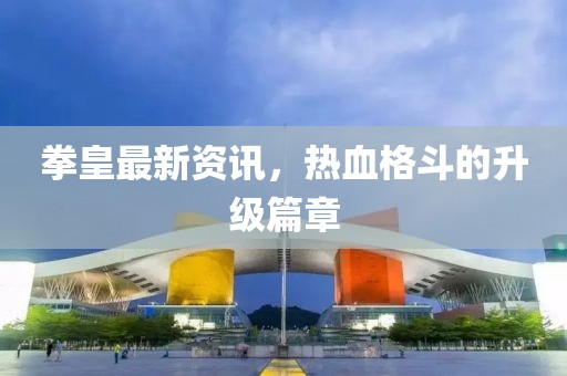 拳皇最新资讯，热血格斗的升级篇章