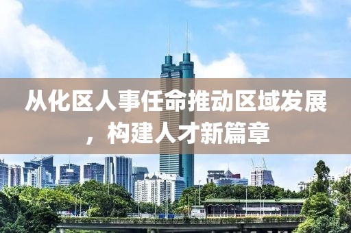 从化区人事任命推动区域发展，构建人才新篇章