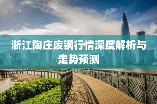 浙江陶庄废钢行情深度解析与走势预测