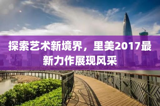 探索艺术新境界，里美2017最新力作展现风采
