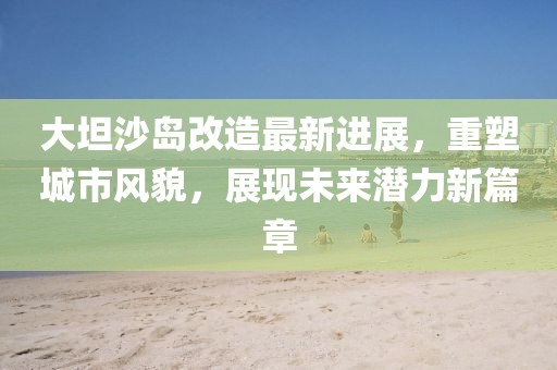 大坦沙岛改造最新进展，重塑城市风貌，展现未来潜力新篇章