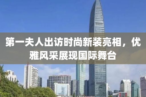 第一夫人出访时尚新装亮相，优雅风采展现国际舞台