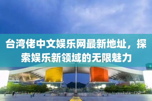 台湾佬中文娱乐网最新地址，探索娱乐新领域的无限魅力