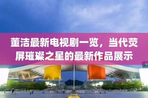 董洁最新电视剧一览，当代荧屏璀璨之星的最新作品展示