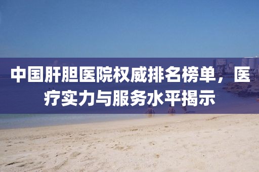 中国肝胆医院权威排名榜单，医疗实力与服务水平揭示