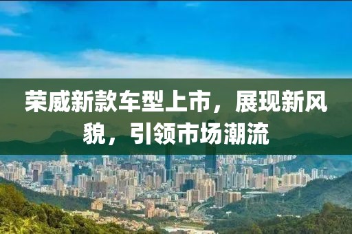 荣威新款车型上市，展现新风貌，引领市场潮流
