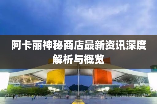 阿卡丽神秘商店最新资讯深度解析与概览