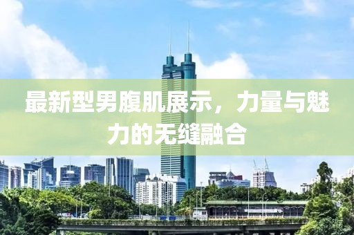 最新型男腹肌展示，力量与魅力的无缝融合