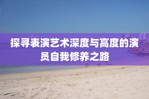探寻表演艺术深度与高度的演员自我修养之路