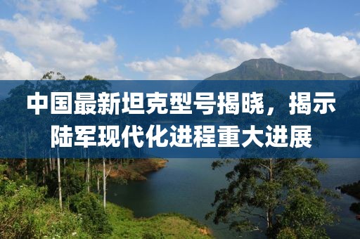 中国最新坦克型号揭晓，揭示陆军现代化进程重大进展