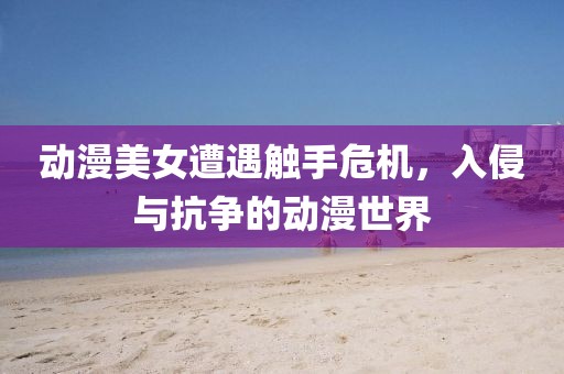 动漫美女遭遇触手危机，入侵与抗争的动漫世界