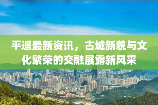 平遥最新资讯，古城新貌与文化繁荣的交融展露新风采