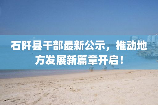 石阡县干部最新公示，推动地方发展新篇章开启！
