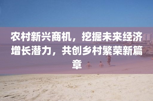 农村新兴商机，挖掘未来经济增长潜力，共创乡村繁荣新篇章
