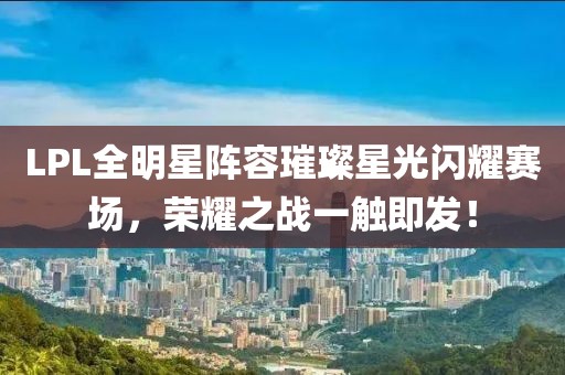 LPL全明星阵容璀璨星光闪耀赛场，荣耀之战一触即发！