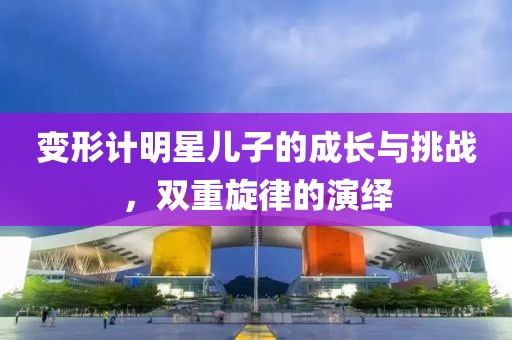 变形计明星儿子的成长与挑战，双重旋律的演绎
