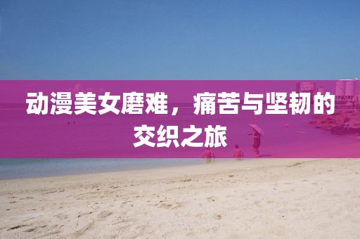 动漫美女磨难，痛苦与坚韧的交织之旅